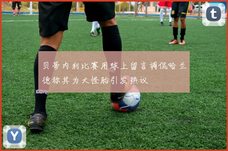 贝蒂内利比赛用球上留言调侃哈兰德称其为大怪胎引发热议