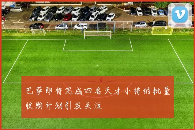 巴萨即将完成四名天才小将的批量收购计划引发关注