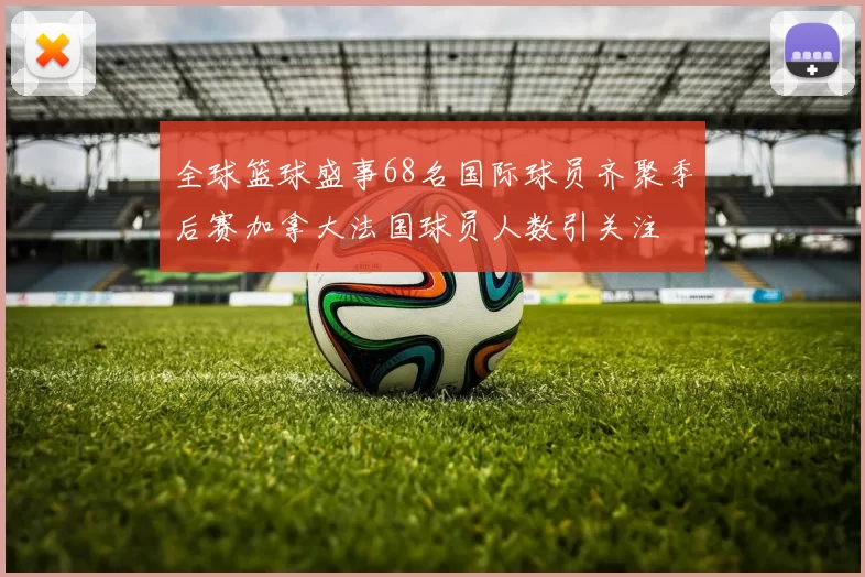 全球篮球盛事68名国际球员齐聚季后赛加拿大法国球员人数引关注