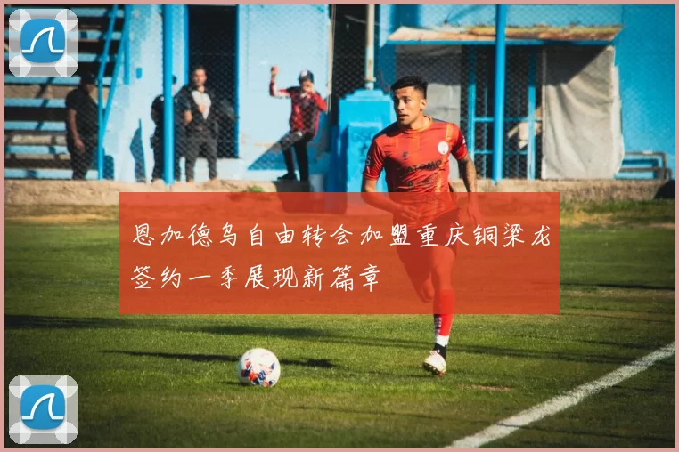 恩加德乌自由转会加盟重庆铜梁龙签约一季展现新篇章