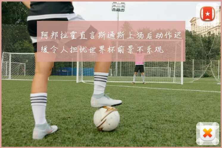 阿邦拉霍直言斯通斯上场后动作迟缓令人担忧世界杯前景不乐观